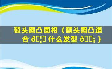 额头圆凸面相（额头圆凸适合 🦍 什么发型 🐡 ）